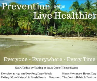 Prevention helps
Live Healthier
Exercise: 10 - 30 mn/Day for 5 Days/Week
Everyone - Everywhere - Every Time
Start Today by Taking at least One of These Steps:
Eating: More Natural & Fresh Foods Focus on: The Controllable & Positive
Sleep: 8 or more Hours/Day
 