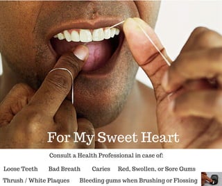 Loose Teeth
For My Sweet Heart
Consult a Health Professional in case of:
Thrush / White Plaques
Red, Swollen, or Sore GumsBad Breath Caries
Bleeding gums when Brushing or Flossing
 