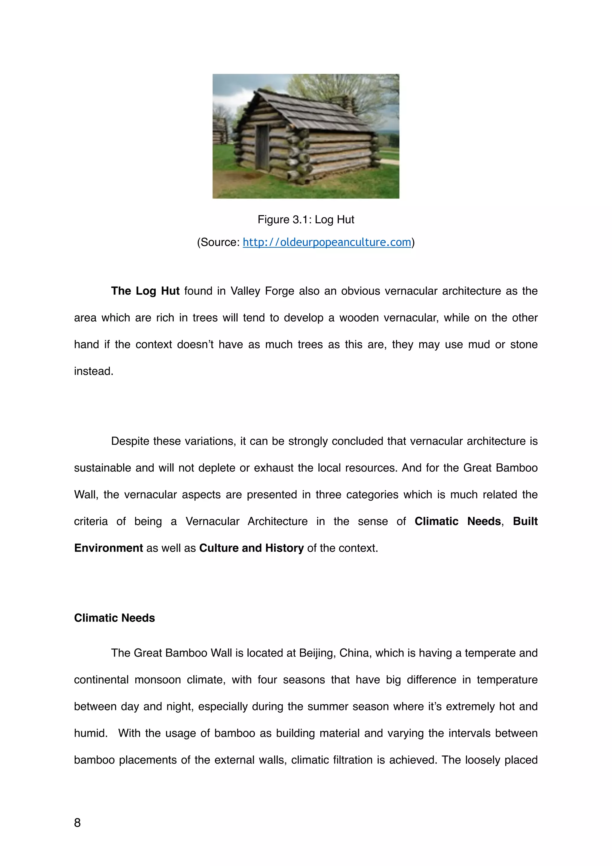 The Log Hut found in Valley Forge also an obvious vernacular architecture as the
area which are rich in trees will tend to develop a wooden vernacular, while on the other
hand if the context doesn’t have as much trees as this are, they may use mud or stone
instead.
Despite these variations, it can be strongly concluded that vernacular architecture is
sustainable and will not deplete or exhaust the local resources. And for the Great Bamboo
Wall, the vernacular aspects are presented in three categories which is much related the
criteria of being a Vernacular Architecture in the sense of Climatic Needs, Built
Environment as well as Culture and History of the context.
Climatic Needs
The Great Bamboo Wall is located at Beijing, China, which is having a temperate and
continental monsoon climate, with four seasons that have big difference in temperature
between day and night, especially during the summer season where it’s extremely hot and
humid. With the usage of bamboo as building material and varying the intervals between
bamboo placements of the external walls, climatic ﬁltration is achieved. The loosely placed
8
Figure 3.1: Log Hut
(Source: http://oldeurpopeanculture.com)
 
