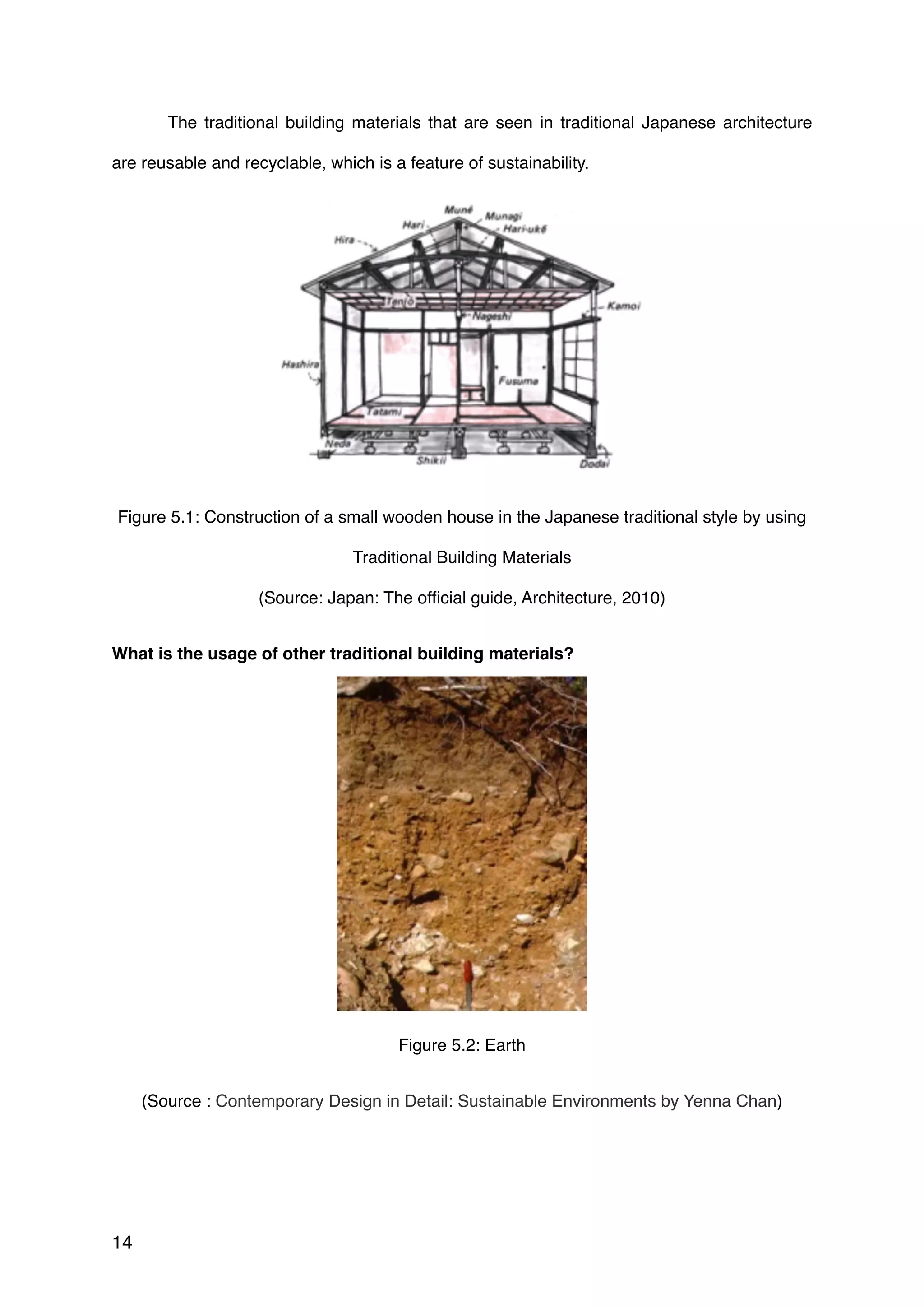 The traditional building materials that are seen in traditional Japanese architecture
are reusable and recyclable, which is a feature of sustainability.
Figure 5.1: Construction of a small wooden house in the Japanese traditional style by using
Traditional Building Materials 
(Source: Japan: The ofﬁcial guide, Architecture, 2010)
What is the usage of other traditional building materials?
Figure 5.2: Earth
(Source : Contemporary Design in Detail: Sustainable Environments by Yenna Chan)
14
 