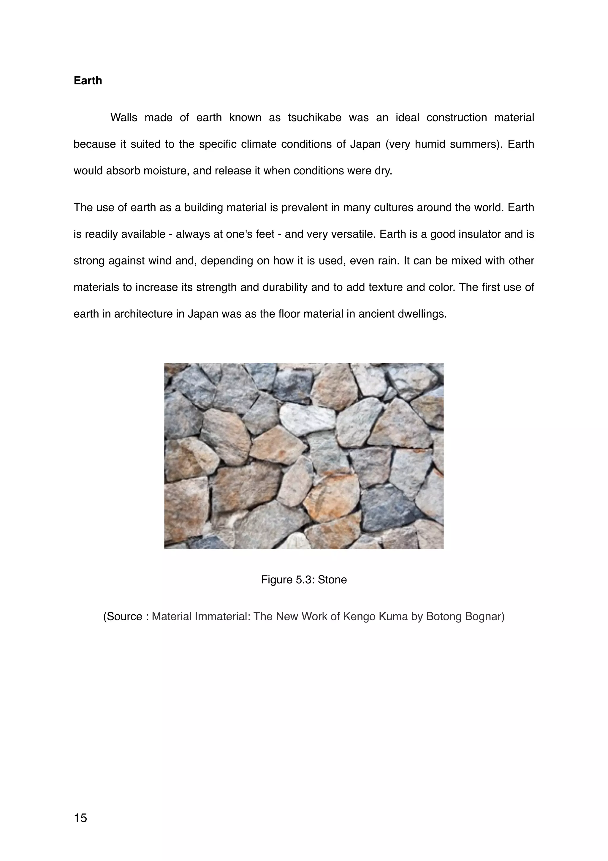 Earth
Walls made of earth known as tsuchikabe was an ideal construction material
because it suited to the speciﬁc climate conditions of Japan (very humid summers). Earth
would absorb moisture, and release it when conditions were dry.
The use of earth as a building material is prevalent in many cultures around the world. Earth
is readily available - always at one's feet - and very versatile. Earth is a good insulator and is
strong against wind and, depending on how it is used, even rain. It can be mixed with other
materials to increase its strength and durability and to add texture and color. The ﬁrst use of
earth in architecture in Japan was as the ﬂoor material in ancient dwellings.
 
Figure 5.3: Stone
(Source : Material Immaterial: The New Work of Kengo Kuma by Botong Bognar)
15
 