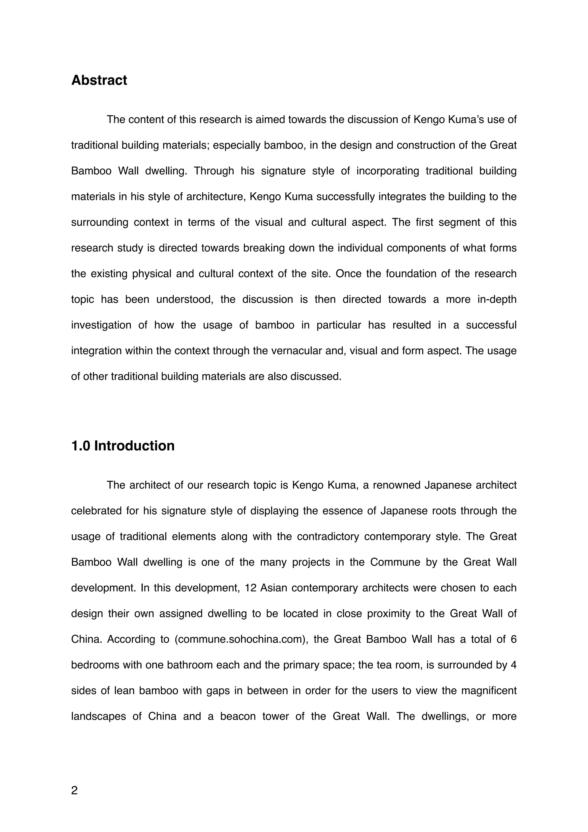 Abstract
The content of this research is aimed towards the discussion of Kengo Kuma’s use of
traditional building materials; especially bamboo, in the design and construction of the Great
Bamboo Wall dwelling. Through his signature style of incorporating traditional building
materials in his style of architecture, Kengo Kuma successfully integrates the building to the
surrounding context in terms of the visual and cultural aspect. The ﬁrst segment of this
research study is directed towards breaking down the individual components of what forms
the existing physical and cultural context of the site. Once the foundation of the research
topic has been understood, the discussion is then directed towards a more in-depth
investigation of how the usage of bamboo in particular has resulted in a successful
integration within the context through the vernacular and, visual and form aspect. The usage
of other traditional building materials are also discussed.
1.0 Introduction
The architect of our research topic is Kengo Kuma, a renowned Japanese architect
celebrated for his signature style of displaying the essence of Japanese roots through the
usage of traditional elements along with the contradictory contemporary style. The Great
Bamboo Wall dwelling is one of the many projects in the Commune by the Great Wall
development. In this development, 12 Asian contemporary architects were chosen to each
design their own assigned dwelling to be located in close proximity to the Great Wall of
China. According to (commune.sohochina.com), the Great Bamboo Wall has a total of 6
bedrooms with one bathroom each and the primary space; the tea room, is surrounded by 4
sides of lean bamboo with gaps in between in order for the users to view the magniﬁcent
landscapes of China and a beacon tower of the Great Wall. The dwellings, or more
2
 
