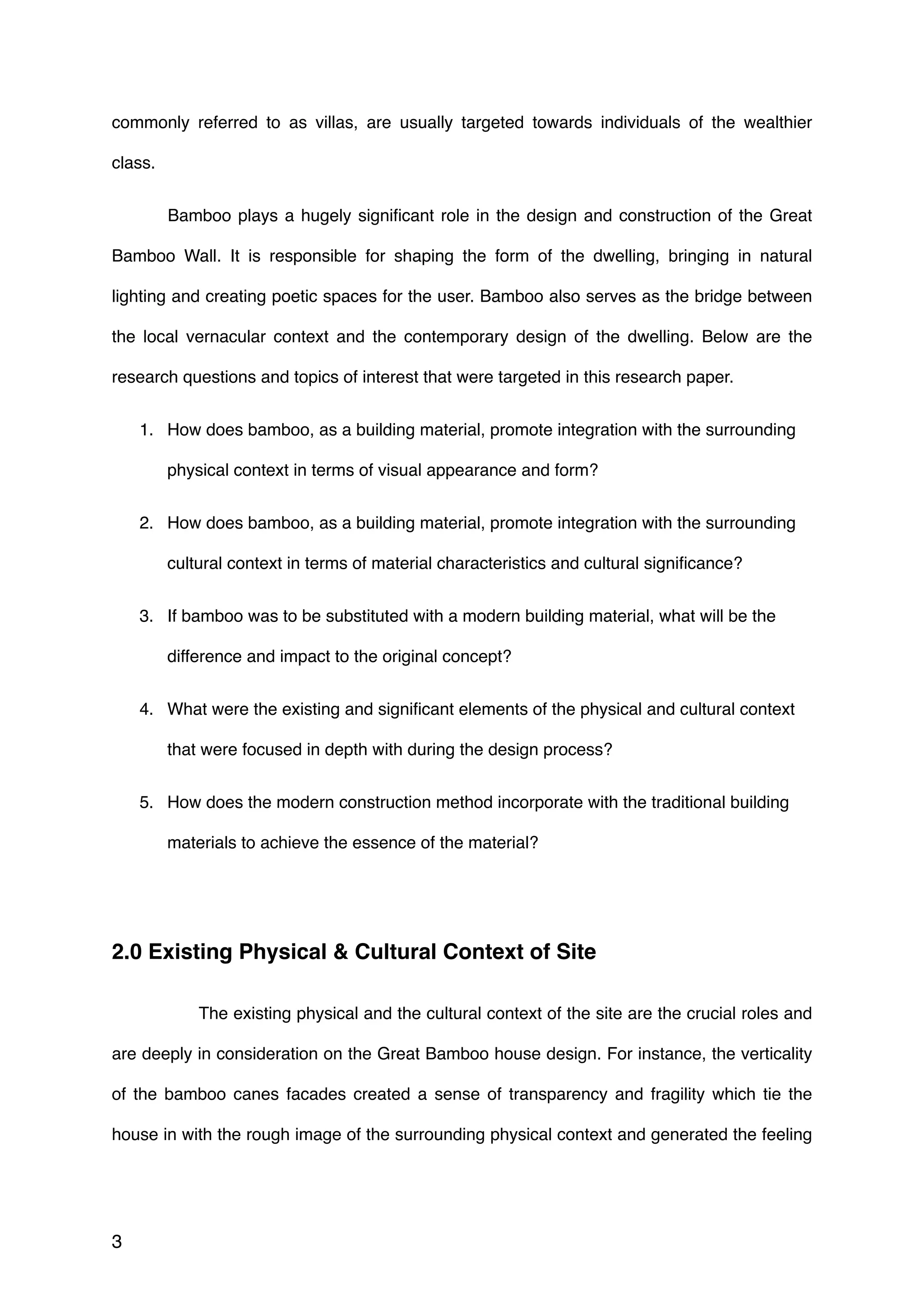 commonly referred to as villas, are usually targeted towards individuals of the wealthier
class.
Bamboo plays a hugely signiﬁcant role in the design and construction of the Great
Bamboo Wall. It is responsible for shaping the form of the dwelling, bringing in natural
lighting and creating poetic spaces for the user. Bamboo also serves as the bridge between
the local vernacular context and the contemporary design of the dwelling. Below are the
research questions and topics of interest that were targeted in this research paper.
1. How does bamboo, as a building material, promote integration with the surrounding
physical context in terms of visual appearance and form?
2. How does bamboo, as a building material, promote integration with the surrounding
cultural context in terms of material characteristics and cultural signiﬁcance?
3. If bamboo was to be substituted with a modern building material, what will be the
difference and impact to the original concept?
4. What were the existing and signiﬁcant elements of the physical and cultural context
that were focused in depth with during the design process?
5. How does the modern construction method incorporate with the traditional building
materials to achieve the essence of the material?
2.0 Existing Physical & Cultural Context of Site
The existing physical and the cultural context of the site are the crucial roles and
are deeply in consideration on the Great Bamboo house design. For instance, the verticality
of the bamboo canes facades created a sense of transparency and fragility which tie the
house in with the rough image of the surrounding physical context and generated the feeling
3
 