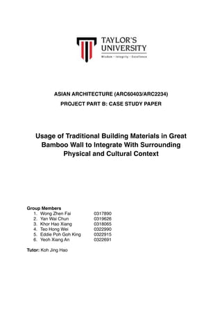 ASIAN ARCHITECTURE (ARC60403/ARC2234)
PROJECT PART B: CASE STUDY PAPER
Usage of Traditional Building Materials in Great
Bamboo Wall to Integrate With Surrounding
Physical and Cultural Context
Group Members
1. Wong Zhen Fai 0317890
2. Yan Wai Chun 0319626
3. Khor Hao Xiang 0318065
4. Teo Hong Wei 0322990
5. Eddie Poh Goh King 0322915
6. Yeoh Xiang An 0322691
Tutor: Koh Jing Hao
 