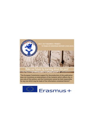 "The European Commission support for the production of this publication
does not constitute an endorsement of the contents which reflects the vi-
ews only of the authors, and the Commission cannot be held responsible
for any use which may be made of the information contained therein".
2015- 2017 ERASMUS+ PROJECT,
70 YEARS OF EUROPEAN HISTORY (1945-2015)
 