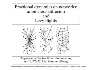 Fractional dynamics on networks:! 
anomalous diffusion! 
and! 
Levy flights 
To present at the fractional club meeting! 
on 10/27/2014 by Summer Zheng 
Presenting the paper 'Fractional dynamics on networks: Emergence of anomalous diffusion and Levy flights' by A.P. Riascos and Jose L. Mateos. 
 