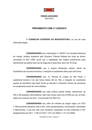 PODER JUDICIÁRIO
                                      SÃO PAULO




                      PROVIMENTO CSM nº 2.028/2013




                O CONSELHO SUPERIOR DA MAGISTRATURA, no uso de suas
atribuições legais,




                CONSIDERANDO que a Resolução nº 130/2011 do Conselho Nacional
de Justiça, embora suspensa pelo Supremo Tribunal Federal por força de liminar
concedida na ADI 4.598, prevê que o expediente dos órgãos jurisdicionais para
atendimento ao público deve ser de segunda a sexta-feira, das 9 às 18 horas;

                CONSIDERANDO que a própria Resolução admite, diante de
insuficiência de recursos humanos, a redução do expediente diário para oito horas;

                CONSIDERANDO que, no Tribunal de Justiça de São Paulo, o
expediente forense é de dez horas diárias (9h às 19h), a despeito do insuficiente
quadro de servidores para fazer frente ao elevado e crescente número de processos
em andamento (cerca de vinte milhões);

                CONSIDERANDO que cada cartório judicial recebe, diariamente, de
200 a 300 petições intermediárias, além das iniciais (cerca de 24.000 por dia, ao todo,
dados de novembro de 2012 - Comunicado CG 2061/12);

                CONSIDERANDO que, além de milhares de cargos vagos, em 2012
1.788 servidores deixaram esta Corte, entre aposentadorias, exonerações, demissões
e falecimentos, o que tem sido uma constante, sopesados os anos anteriores (1.707
desligamentos em 2011, 1.780 em 2010, 1.671 em 2009 e 1.171 em 2008);

                               PROVIMENTO CSM nº 2.028/2013
 