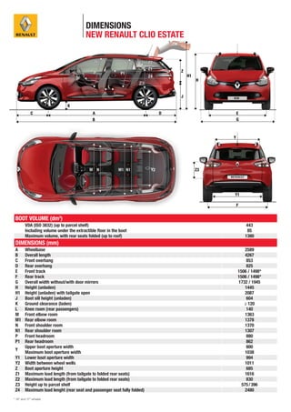 DIMENSIONS
                                        NEW RENAULT CLIO ESTATE




 BOOT VOLUME (dm3)
        VDA (ISO 3832) (up to parcel shelf)                                   443
        Including volume under the extractible ﬂoor in the boot               85
        Maximum volume, with rear seats folded (up to roof)                  1380
 DIMENSIONS (mm)
 A      Wheelbase                                                             2589
 B      Overall length                                                        4267
 C      Front overhang                                                         853
 D      Rear overhang                                                          825
 E      Front track                                                       1506 / 1498*
 F      Rear track                                                        1506 / 1498*
 G      Overall width without/with door mirrors                           1732 / 1945
 H      Height (unladen)                                                      1445
 H1     Height (unladen) with tailgate open                                   2087
 J      Boot sill height (unladen)                                             604
 K      Ground clearance (laden)                                             ≥ 120
 L      Knee room (rear passengers)                                            140
 M      Front elbow room                                                      1363
 M1     Rear elbow room                                                       1378
 N      Front shoulder room                                                   1370
 N1     Rear shoulder room                                                    1307
 P      Front headroom                                                         880
 P1     Rear headroom                                                          862
        Upper boot aperture width                                              800
 Y
        Maximum boot aperture width                                           1038
 Y1     Lower boot aperture width                                              994
 Y2     Width between wheel wells                                             1011
 Z      Boot aperture height                                                   685
 Z1     Maximum load length (from tailgate to folded rear seats)              1616
 Z2     Maximum load length (from tailgate to folded rear seats)               830
 Z3     Height up to parcel shelf                                           575 / 396
 Z4     Maximum load lenght (rear seat and passenger seat fully folded)       2480
* 16” and 17” wheels
 
