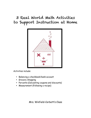 3 Real World Math Activities
to Support Instruction at Home
Activities include:
• Balancing a checkbook/bank account
• Grocery Shopping
• Percents (Calculating coupons and discounts)
• Measurement (Following a recipe)
Mrs. Winfield-Corbett’s Class
 