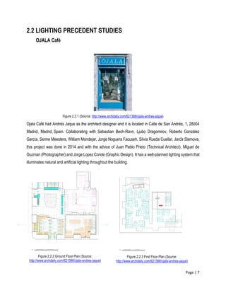 Page | 7
2.2 LIGHTING PRECEDENT STUDIES
OJALA Café
Figure 2.2.1 (Source: http://www.archdaily.com/621388/ojala-andres-jaque)
Ojala Café had Andrés Jaque as the architect designer and it is located in Calle de San Andrés, 1, 28004
Madrid, Madrid, Spain. Collaborating with Sebastian Bech-Ravn, Ljubo Dragomirov, Roberto González
García, Senne Meesters, William Mondejar, Jorge Noguera Facuseh, Silvia Rueda Cuellar, Jarča Slamova,
this project was done in 2014 and with the advice of Juan Pablo Prieto (Technical Architect), Miguel de
Guzman (Photographer) and Jorge Lopez Conde (Graphic Design). It has a well-planned lighting system that
illuminates natural and artificial lighting throughout the building.
Figure 2.2.2 Ground Floor Plan (Source:
http://www.archdaily.com/621388/ojala-andres-jaque)
Figure 2.2.3 First Floor Plan (Source:
http://www.archdaily.com/621388/ojala-andres-jaque)
 