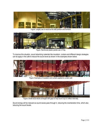 Page | 111
Figure: Largely use of wood as the wall partition and furniture.
Figure: Reinforced plastic panels use in Pulp.
To improve this situation, sound absorbing materials like insulation, curtains and different design strategies
can be apply in the café to reduce the sound level as shown in the examples shown below.
Figure: Examples of insulation and curtains applied to curtain wall.
Figure: Small wood blocks arranged with gaps to trap sound rays to reflect internally.
Sound energy will be reduced as sound waves pass through it, reducing the reverberation time, which also
reducing the sound levels.
 