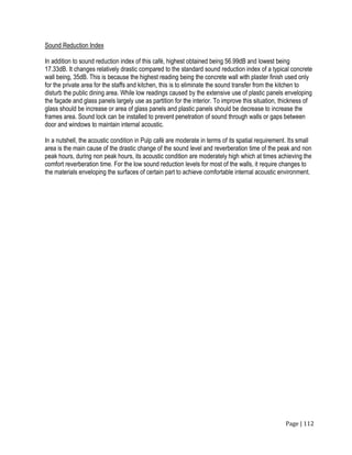 Page | 112
Sound Reduction Index
In addition to sound reduction index of this café, highest obtained being 56.99dB and lowest being
17.33dB. It changes relatively drastic compared to the standard sound reduction index of a typical concrete
wall being, 35dB. This is because the highest reading being the concrete wall with plaster finish used only
for the private area for the staffs and kitchen, this is to eliminate the sound transfer from the kitchen to
disturb the public dining area. While low readings caused by the extensive use of plastic panels enveloping
the façade and glass panels largely use as partition for the interior. To improve this situation, thickness of
glass should be increase or area of glass panels and plastic panels should be decrease to increase the
frames area. Sound lock can be installed to prevent penetration of sound through walls or gaps between
door and windows to maintain internal acoustic.
In a nutshell, the acoustic condition in Pulp café are moderate in terms of its spatial requirement. Its small
area is the main cause of the drastic change of the sound level and reverberation time of the peak and non
peak hours, during non peak hours, its acoustic condition are moderately high which at times achieving the
comfort reverberation time. For the low sound reduction levels for most of the walls, it require changes to
the materials enveloping the surfaces of certain part to achieve comfortable internal acoustic environment.
 