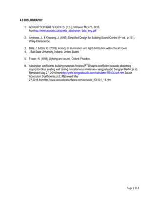 Page | 113
4.0 BIBLOGRAPHY
1. ABSORPTION COEFFICIENTS. (n.d.).Retrieved May 25, 2016,
fromhttp://www.acoustic.ua/st/web_absorption_data_eng.pdf
2. Ambrose, J., & Olswang, J. (1995).Simplified Design for Building Sound Control (1st ed., p.161).
Wiley-Interscience.
3. Bals, J. & Day, C. (2003). A study of illumination and light distribution within the art room
4. . Ball State University, Indiana, United States
5. Fraser, N. (1998).Lighting and sound. Oxford: Phaidon.
6. Absorption coefficients building materials finishes RT60 alpha coefficient acoustic absorbing
absorption floor seating wall ceiling miscellaneous materials– sengpielaudio Sengpjel Berlin. (n.d).
Retrieved May 27, 2016,fromhttp://www.sengpielaudio.com/calculator-RT60Coeff.htm Sound
Absorption Coefficients.(n.d.).Retrieved May
27,2016,fromhttp://www.acousticalsurfaces.com/acoustic_IOI/101_13.htm
 