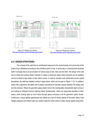 Page | 8
2.2.1 DESIGN STRATEGIES
The concept of the café from an architectural response to the social diversity and community of the
locals living in Malasana according to the architect’s point of view. A community or a diversity that manifests
itself in everyday life as an accumulation of various ways to talk, meet, eat and drink. The design of the café
has an indoor and outdoor relation whereby it creates a continuous space where everyone can be establish
and be involved to stay aware of each other’s action. In order to maintain such relationship across spatial
boundaries, the café has installed number of glass doors, which can be seen in Figure 1.1.2.2. In addition,
shows that a geometric like glass wall is placed connecting the transition spaces between the eating area
and the entrance. Where the geometric glass divider mirrors the inexhaustible characteristic light coming in
and making an iridescent common lighting impact. Subsequently, clients can appreciate espresso in bistro
space, while looking open air and indoor through glass entryways and the geometric glass divider.
Furthermore, unique lighting apparatuses are utilized as a part of various spaces of the bistro. Many hued
halogen globules and brilliant bulbs are utilized inside the entire bistro to make diverse spatial encounters.
Figure 2.2.4 Section A-A’ (Source:
http://www.archdaily.com/621388/ojala-andres-jaque)
Figure 2.2.5 Section D-D’ (Source:
http://www.archdaily.com/621388/ojala-andres-jaque)
 