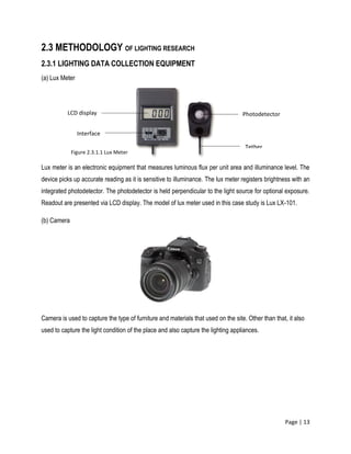 Page | 13
2.3 METHODOLOGY OF LIGHTING RESEARCH
2.3.1 LIGHTING DATA COLLECTION EQUIPMENT
(a) Lux Meter
Lux meter is an electronic equipment that measures luminous flux per unit area and illuminance level. The
device picks up accurate reading as it is sensitive to illuminance. The lux meter registers brightness with an
integrated photodetector. The photodetector is held perpendicular to the light source for optional exposure.
Readout are presented via LCD display. The model of lux meter used in this case study is Lux LX-101.
(b) Camera
Camera is used to capture the type of furniture and materials that used on the site. Other than that, it also
used to capture the light condition of the place and also capture the lighting appliances.
LCD display
Interface
Tether
Photodetector
Figure 2.3.1.1 Lux Meter
 