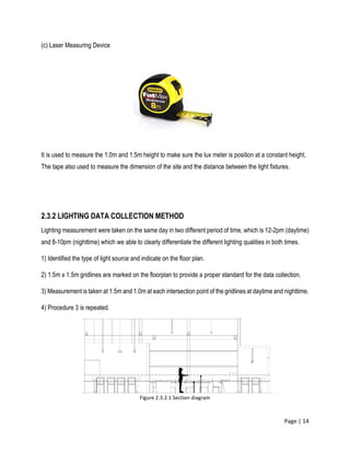 Page | 14
(c) Laser Measuring Device
It is used to measure the 1.0m and 1.5m height to make sure the lux meter is position at a constant height.
The tape also used to measure the dimension of the site and the distance between the light fixtures.
2.3.2 LIGHTING DATA COLLECTION METHOD
Lighting measurement were taken on the same day in two different period of time, which is 12-2pm (daytime)
and 8-10pm (nighttime) which we able to clearly differentiate the different lighting qualities in both times.
1) Identified the type of light source and indicate on the floor plan.
2) 1.5m x 1.5m gridlines are marked on the floorplan to provide a proper standard for the data collection.
3) Measurement is taken at 1.5m and 1.0m at each intersection point of the gridlines at daytime and nighttime.
4) Procedure 3 is repeated.
Figure 2.3.2.1 Section diagram
 