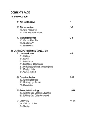 CONTENTS PAGE
1.0 INTRODUCTION
1.1 Aim and Objective 1
1.2 Site Information 1-2
1.2.1 Site Introduction
1.2.2 Site Selection Reasons
1.3 Measured Drawings 2-3
1.3.1 Ground Floor Plan
1.3.1 Section A-A’
1.3.2 Section B-B’
2.0 LIGHTING PERFORMANCE EVALUATION
2.1 Literature Review 4-6
2.1.1 Lighting
2.1.2 Lumen
2.1.3 Illuminance
2.1.4 Brightness & Illuminance
2.1.5 Natural daylighting & Artificial lighting
2.1.6 Daylight factor
2.1.7 Lumen method
2.2 Precedent Studies 7-12
2.2.1 Design Strategies
2.2.2 Existing Light Source
2.2.3 Conclusion
2.3 Research Methodology 13-14
2.3.1 Lighting Data Collection Equipment
2.3.2 Lighting Data Collection Method
2.4 Case Study 15-53
2.4.1 Site Introduction
2.4.2 Zoning
 