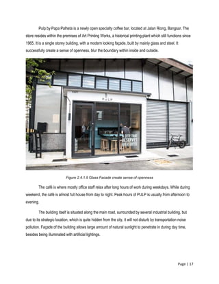 Page | 17
Pulp by Papa Palheta is a newly open specialty coffee bar, located at Jalan Riong, Bangsar. The
store resides within the premises of Art Printing Works, a historical printing plant which still functions since
1965. It is a single storey building, with a modern looking façade, built by mainly glass and steel. It
successfully create a sense of openness, blur the boundary within inside and outside.
Figure 2.4.1.5 Glass Facade create sense of openness
The café is where mostly office staff relax after long hours of work during weekdays. While during
weekend, the café is almost full house from day to night. Peak hours of PULP is usually from afternoon to
evening.
The building itself is situated along the main road, surrounded by several industrial building, but
due to its strategic location, which is quite hidden from the city, it will not disturb by transportation noise
pollution. Façade of the building allows large amount of natural sunlight to penetrate in during day time,
besides being illuminated with artificial lightings.
 