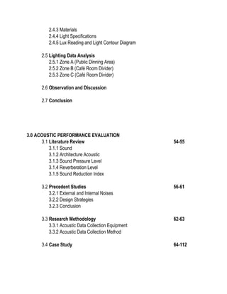 2.4.3 Materials
2.4.4 Light Specifications
2.4.5 Lux Reading and Light Contour Diagram
2.5 Lighting Data Analysis
2.5.1 Zone A (Public Dinning Area)
2.5.2 Zone B (Café Room Divider)
2.5.3 Zone C (Café Room Divider)
2.6 Observation and Discussion
2.7 Conclusion
3.0 ACOUSTIC PERFORMANCE EVALUATION
3.1 Literature Review 54-55
3.1.1 Sound
3.1.2 Architecture Acoustic
3.1.3 Sound Pressure Level
3.1.4 Reverberation Level
3.1.5 Sound Reduction Index
3.2 Precedent Studies 56-61
3.2.1 External and Internal Noises
3.2.2 Design Strategies
3.2.3 Conclusion
3.3 Research Methodology 62-63
3.3.1 Acoustic Data Collection Equipment
3.3.2 Acoustic Data Collection Method
3.4 Case Study 64-112
 