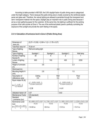Page | 34
According to table provided in MS1525, the 5.9% daylight factor of public dining area is categorized
under the bright category. That is because the public dining area is mostly covered by the reinforced plastic
panel and glass wall. Therefore, the natural lighting are allowed to penetrate through the transparent and
semi- transparent material into the space. Daylight play an important role in public dining area because it
act as a main gathering space for the customer. At the same time, the lighting is sufficient for the working
purpose of the café counter at Zone A. The use of the reinforced plastic panel is perfectly controlling the
exposure of the sunlight and provide the warm feeling in the space.
2.5.1.4 Calculation of luminance level in Zone A (Public Dining Area)
Dimension of
room (m)
(5.27 x 12.36) + (3.84 x 1.2) + (1.78 x 3.27)
Total floor area /m2 75.54 m2
Type of lighting
fixtures
Wall and ceiling light
Type of lighting Spotlight 1 Spotlight 2 Spotlight 3 Wall lamp
Number of lighting
fixtures/ N
30 6 2 1
Lumen of lighting
fixtures
800 740 400 2250
Height of luminaire
(m)
3.6 2.3
Work level (m) 0.8
Mounting height/ H
(hm)
2.8 1.5
Assumption of
reflectance value
Ceiling
0.5
Wall
0.4
Floor
0.2
Room Index/ RI (K)
K= (
𝐿 𝑥 𝑊
(𝐿+𝑀)ℎ𝑚
)
=(
10.89 𝑥 16.83
(10.89+16.83)2.8
)
= 2.36
=(
10.89 𝑥 16.83
(10.89+16.83)1.5
)
= 4.41
Utilization factor/ UF 0.57 0.63
Maintenance Factor 0.8 (standard)
Standard
Luminance (lux)
200
Illuminance Level
(lux)
E= (
𝑁(𝐹 𝑥 𝑈𝐹 𝑥 𝑀𝐹)
𝐴
)
30 x 800 x 0.57 x 0.8
75.54
=144.88 lux
6 𝑥 740 𝑥 0.57 𝑥 0.8
75.54
=26.8 lux
2 𝑥 400 𝑥 0.63 𝑥 0.8
75.54
= 5.34 lux
1 𝑥 2250 𝑥 0.63 𝑥 0.8
75.54
= 15.01 lux
 