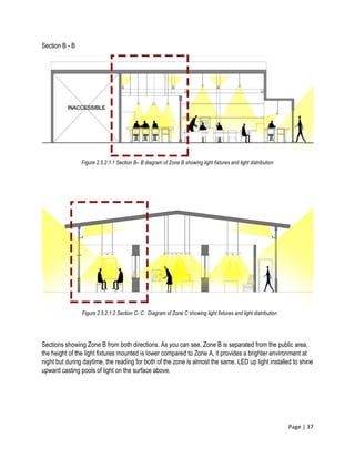 Page | 37
Section B - B
Sections showing Zone B from both directions. As you can see, Zone B is separated from the public area,
the height of the light fixtures mounted is lower compared to Zone A, it provides a brighter environment at
night but during daytime, the reading for both of the zone is almost the same. LED up light installed to shine
upward casting pools of light on the surface above.
Figure 2.5.2.1.1 Section B– B diagram of Zone B showing light fixtures and light distribution
Figure 2.5.2.1.2 Section C- C. Diagram of Zone C showing light fixtures and light distribution
 
