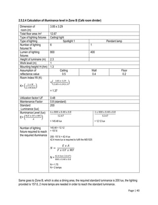 Page | 40
2.5.2.4 Calculation of illuminance level in Zone B (Café room divider)
Dimension of
room (m)
3.85 x 3.29
Total floor area /m2 12.67
Type of lighting fixtures Ceilingl light
Type of lighting Spotlight 1 Pendant lamp
Number of lighting
fixtures/ N
6 1
Lumen of lighting
fixtures
800 400
Height of luminaire (m) 2.3
Work level (m) 1
Mounting height/ H (hm) 1.3
Assumption of
reflectance value
Ceiling
0.5
Wall
0.4
Floor
0.2
Room Index/ RI (K)
K= (
𝐿 𝑥 𝑀
(𝐿+𝑀)ℎ𝑚
)
=(
3.85 𝑥 3.29
(3.85+3.29)1.3
)
= 1.37
Utilization factor/ UF 0.48
Maintenance Factor 0.8 (standard)
Standard
Luminance (lux)
200
Illuminance Level (lux)
E= (
𝑁(𝐹 𝑥 𝑈𝐹 𝑥 𝑀𝐹)
𝐴
)
6 x 800 x 0.48 x 0.8
12.67
= 145.48 lux
1 x 400 x 0.48 x 0.8
12.67
= 12.12 lux
Number of lighting
fixture required to reach
the required illuminance
145.48 + 12.12
= 157.6
200- 157.6 = 42.4 lux
42.4 more lux is required to fulfil the MS1525
𝑁 =
𝐸 𝑥 𝐴
𝐹 𝑥 𝑈𝐹 𝑥 𝑀𝐹
N =
42.4 𝑙𝑢𝑥 (12.67)
800 𝑥 0.48 𝑥 0.8
N = 1.75
N = 2 lamps
Same goes to Zone B, which is also a dining area, the required standard luminance is 200 lux, the lighting
provided is 157.6, 2 more lamps are needed in order to reach the standard luminance.
 