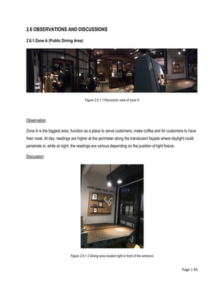 Page | 45
2.6 OBSERVATIONS AND DISCUSSIONS
2.6.1 Zone A (Public Dining Area)
Figure 2.6.1.1 Panoramic view of zone A
Observation
Zone A is the biggest area, function as a place to serve customers, make coffee and for customers to have
their meal. At day, readings are higher at the perimeter along the translucent façade where daylight could
penetrate in; while at night, the readings are various depending on the position of light fixture.
Discussion
Figure 2.6.1.2 Dining area located right in front of the entrance
 