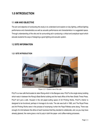 Page | 1
1.0 INTRODUCTION
1.1 AIM AND OBJECTIVE
The aim and objective of conducting this study is to understand and explore on day lighting, artificial lighting
performance and characteristics as well as acoustic performance and characteristics in a suggested space.
Through understanding of the site and its surrounding aid in producing a critical and analytical report which
educate students the ways of designing a good lighting and acoustic system.
1.2 SITE INFORMATION
1.2.1 SITE INTRODUCTION
PULP is a new café that located at Jalan Riong which in the Bangsar area. PULP is the single storey building
which rests in between the Riong's Balai Berita building and the head office of the New Straits Times Press.
PULP isn’t just a cafe. Housed in the old paper-cutting space of Art Printing Works, PULP’s interior is
designed to be functional; perhaps in homage to its roots. The site was built in 1965, and The Royal Press
and Art Printing Works were in the process of revamping it when the Papa Palheta came along. There was
enough of a link between the ethos of each business that they decided to collaborate, and, as you may have
already gleaned, the name gives a nod to pulp in both the paper- and coffee-making processes.
Figure 1.2.1.1 Exterior view of the cafe
 