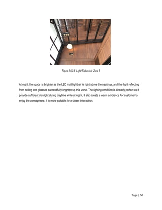 Page | 50
Figure 2.6.2.5 Light Fixtures at Zone B
At night, the space is brighter as the LED multilightbar is right above the seatings, and the light reflecting
from ceiling and glasses successfully brighten up this zone. The lighting condition is already perfect as it
provide sufficient daylight during daytime while at night, it also create a warm ambience for customer to
enjoy the atmosphere. It is more suitable for a closer interaction.
 
