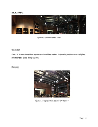 Page | 51
2.6.3 Zone C
Figure 2.6.3.1 Panoramic View of Zone C
Observation
Zone C is an area where all the apparatus and machines are kept. The reading for this zone is the highest
at night and the lowest during day time.
Discussion
Figure 2.6.3.2 large quantity of LED down light at Zone C
 