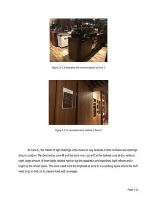 Page | 52
Figure 2.6.3.3 Apparatus and machines placed at Zone C
Figure 2.6.3.4 Laminated wood shelves at Zone C
At Zone C, the reason of light readings is the lowest at day because it does not have any openings
direct to outdoor. Sandwiched by zone B and the store room, zone C is the darkest zone at day; while at
night, large amount of down lights located right on top the apparatus and machines, light reflects and it
bright up the whole space. This zone need to be the brightest as zone C is a working space where the stuff
need to go in and out to prepare food and beverages.
 