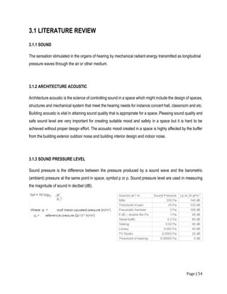 Page | 54
3.1 LITERATURE REVIEW
3.1.1 SOUND
The sensation stimulated in the organs of hearing by mechanical radiant energy transmitted as longitudinal
pressure waves through the air or other medium.
3.1.2 ARCHITECTURE ACOUSTIC
Architecture acoustic is the science of controlling sound in a space which might include the design of spaces,
structures and mechanical system that meet the hearing needs for instance concert hall, classroom and etc.
Building acoustic is vital in attaining sound quality that is appropriate for a space. Pleasing sound quality and
safe sound level are very important for creating suitable mood and safety in a space but it is hard to be
achieved without proper design effort. The acoustic mood created in a space is highly affected by the buffer
from the building exterior outdoor noise and building interior design and indoor noise.
3.1.3 SOUND PRESSURE LEVEL
Sound pressure is the difference between the pressure produced by a sound wave and the barometric
(ambient) pressure at the same point in space, symbol p or p. Sound pressure level are used in measuring
the magnitude of sound in decibel (dB).
 