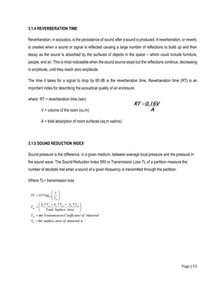 Page | 55
3.1.4 REVERBERATION TIME
Reverberation, in acoustics, is the persistence of sound after a sound is produced. A reverberation, or reverb,
is created when a sound or signal is reflected causing a large number of reflections to build up and then
decay as the sound is absorbed by the surfaces of objects in the space – which could include furniture,
people, and air. This is most noticeable when the sound source stops but the reflections continue, decreasing
in amplitude, until they reach zero amplitude.
The time it takes for a signal to drop by 60 dB is the reverberation time. Reverberation time (RT) is an
important index for describing the acoustical quality of an enclosure.
where: RT = reverberation time (sec)
V = volume of the room (cu.m)
A = total absorption of room surfaces (sq.m sabins)
3.1.5 SOUND REDUCTION INDEX
Sound pressure is the difference, in a given medium, between average local pressure and the pressure in
the sound wave. The Sound Reduction Index SRI or Transmission Loss TL of a partition measure the
number of decibels lost when a sound of a given frequency is transmitted through the partition.
Where TL= transmission loss
 