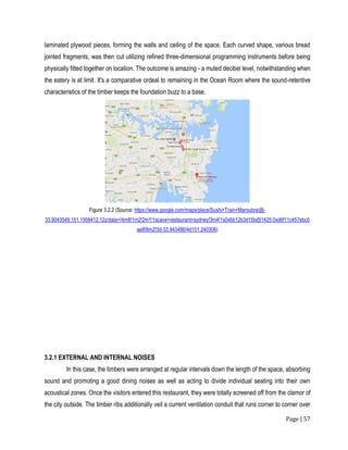 Page | 57
laminated plywood pieces, forming the walls and ceiling of the space. Each curved shape, various bread
jointed fragments, was then cut utilizing refined three-dimensional programming instruments before being
physically fitted together on location. The outcome is amazing - a muted decibel level, notwithstanding when
the eatery is at limit. It's a comparative ordeal to remaining in the Ocean Room where the sound-retentive
characteristics of the timber keeps the foundation buzz to a base.
Figure 3.2.2 (Source: https://www.google.com/maps/place/Sushi+Train+Maroubra/@-
33.9043549,151.1958412,12z/data=!4m8!1m2!2m1!1scave+restaurant+sydney!3m4!1s0x6b12b3d15bd51425:0xd6f11c457ebc0
ae8!8m2!3d-33.943486!4d151.240306)
3.2.1 EXTERNAL AND INTERNAL NOISES
In this case, the timbers were arranged at regular intervals down the length of the space, absorbing
sound and promoting a good dining noises as well as acting to divide individual seating into their own
acoustical zones. Once the visitors entered this restaurant, they were totally screened off from the clamor of
the city outside. The timber ribs additionally veil a current ventilation conduit that runs corner to corner over
 