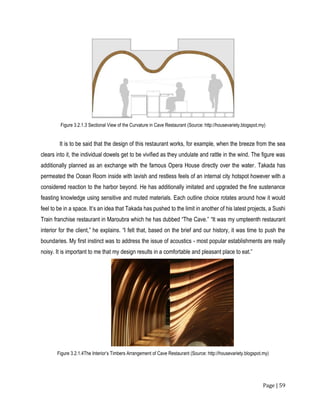 Page | 59
Figure 3.2.1.3 Sectional View of the Curvature in Cave Restaurant (Source: http://housevariety.blogspot.my)
It is to be said that the design of this restaurant works, for example, when the breeze from the sea
clears into it, the individual dowels get to be vivified as they undulate and rattle in the wind. The figure was
additionally planned as an exchange with the famous Opera House directly over the water. Takada has
permeated the Ocean Room inside with lavish and restless feels of an internal city hotspot however with a
considered reaction to the harbor beyond. He has additionally imitated and upgraded the fine sustenance
feasting knowledge using sensitive and muted materials. Each outline choice rotates around how it would
feel to be in a space. It’s an idea that Takada has pushed to the limit in another of his latest projects, a Sushi
Train franchise restaurant in Maroubra which he has dubbed “The Cave.” “It was my umpteenth restaurant
interior for the client,” he explains. “I felt that, based on the brief and our history, it was time to push the
boundaries. My first instinct was to address the issue of acoustics - most popular establishments are really
noisy. It is important to me that my design results in a comfortable and pleasant place to eat.”
Figure 3.2.1.4The Interior’s Timbers Arrangement of Cave Restaurant (Source: http://housevariety.blogspot.my)
 