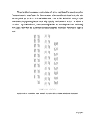 Page | 60
Through an intensive process of experimentation with various materials and their acoustic properties,
Takada generated the idea of a cave-like shape, composed of laminated plywood pieces, forming the walls
and ceiling of the space. Each curved shape, various bread jointed sections, was then cut utilizing complex
three-dimensional programming devices before being physically fitted together on location. The outcome is
bewildering - a quieted decibel level, 26 notwithstanding when the limit. It's a comparative affair to remaining
in the Ocean Room where the sound-retentive characteristics of the timber keeps the foundation buzz to a
base.
Figure 3.2.1.5 The Arrangements of the Timbers of Cave Restaurant (Source: http://housevariety.blogspot.my)
 