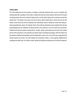 Page | 61
CONCLUSION
The Cave Restaurant has sole purpose of creating a studio-like restaurant with a touch of creativity that
trending cafes offer nowadays. Some cafes or restaurants have the human activity to be loud from the social
and eating activity that occurs inside the eating vicinity, but this café’s designs has a purpose to control the
decibel level. The design is sea waves and sound waves infusion based idea to control and set the right
breeze of wind and sound which considered to be scientifically creative. People are at awe when eating in,
while appreciating the space, the material choice of the café has absorbing sound properties that will also
psychologically give the implement of eating soundly to the customers, but at the same time promoting a
suitable sound level for people of having dinner. Visually, visitors cannot really see and hear of the outside
clamor of the restaurants, so the calmness and solemn space is protected accordingly, which the visitors and
the restaurant staff will automatically know that keeping the ‘volume’ low is one of the way to appreciate the
internal spaces and zoning. This café rejected the commodity of ideas, of most popular establishments
nowadays are really noisy, so it offers a unique, decibel and design-wise experience of a café and restaurant.
 