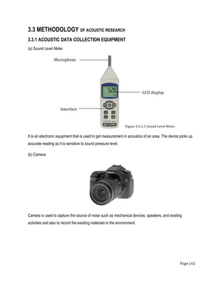 Page | 62
3.3 METHODOLOGY OF ACOUSTIC RESEARCH
3.3.1 ACOUSTIC DATA COLLECTION EQUIPMENT
(a) Sound Level Meter
It is an electronic equipment that is used to get measurement in acoustics of an area. The device picks up
accurate reading as it is sensitive to sound pressure level.
(b) Camera
Camera is used to capture the source of noise such as mechanical devices, speakers, and existing
activities and also to record the existing materials in the environment.
Microphone
Interface
LCD display
Figure 3.3.1.1 Sound Level Meter
 