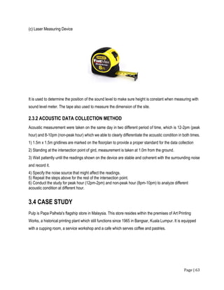Page | 63
(c) Laser Measuring Device
It is used to determine the position of the sound level to make sure height is constant when measuring with
sound level meter. The tape also used to measure the dimension of the site.
2.3.2 ACOUSTIC DATA COLLECTION METHOD
Acoustic measurement were taken on the same day in two different period of time, which is 12-2pm (peak
hour) and 8-10pm (non-peak hour) which we able to clearly differentiate the acoustic condition in both times.
1) 1.5m x 1.5m gridlines are marked on the floorplan to provide a proper standard for the data collection
2) Standing at the intersection point of gird, measurement is taken at 1.0m from the ground.
3) Wait patiently until the readings shown on the device are stable and coherent with the surrounding noise
and record it.
4) Specify the noise source that might affect the readings.
5) Repeat the steps above for the rest of the intersection point.
6) Conduct the study for peak hour (12pm-2pm) and non-peak hour (8pm-10pm) to analyze different
acoustic condition at different hour.
3.4 CASE STUDY
Pulp is Papa Palheta's flagship store in Malaysia. This store resides within the premises of Art Printing
Works, a historical printing plant which still functions since 1965 in Bangsar, Kuala Lumpur. It is equipped
with a cupping room, a service workshop and a cafe which serves coffee and pastries.
 