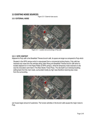 Page | 64
3.5 EXISTING NOISE SOURCES
Figure 3.5.1: External noise source.
3.5.1 EXTERNAL NOISE
3.5.1.1 SITE CONTEXT
Adjacent to Pulp café is the Breakfast Thieves brunch café, its space are larger as compared to Pulp which
can house larger amount of customers. The human activities in the brunch café causes the major noise to
Pulp.
Figure 3.4.1 : Location and surroundings of Pulp café
Situated in the APW campus which is repurposed from a commercial printing factory, Pulp café has
received only noise from the vehicles along Jalan Riong and Breakfast Thieves brunch café which is
located adjacent to it in the Paper Plates of APW campus, while the temporary noise received on site
was the renovation work held in The New Straits Times Press. The site itself is an individual building
setting back from the main roads, surrounded mostly by high rises therefore receiving less noise
from the surrounding.
 