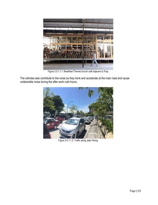 Page | 65
Figure 3.5.1.1.1: Breakfast Thieves brunch café adjacent to Pulp.
The vehicles also contribute to the noise as they honk and accelerate at the main road and cause
undesirable noise during the after work rush hours.
Figure 3.5.1.1.2: Traffic along Jalan Riong.
 