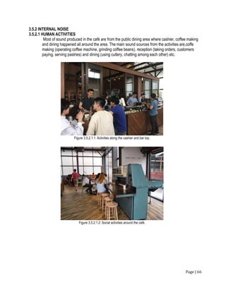 Page | 66
3.5.2 INTERNAL NOISE
3.5.2.1 HUMAN ACTIVITIES
Most of sound produced in the café are from the public dining area where cashier, coffee making
and dining happened all around the area. The main sound sources from the activities are,coffe
making (operating coffee machine, grinding coffee beans), reception (taking orders, customers
paying, serving pastries) and dining (using cutlery, chatting among each other) etc.
Figure 3.5.2.1.1: Activities along the cashier and bar top.
Figure 3.5.2.1.2: Social activities around the café.
 