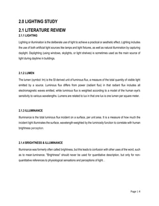 Page | 4
2.0 LIGHTING STUDY
2.1 LITERATURE REVIEW
2.1.1 LIGHTING
Lighting or illumination is the deliberate use of light to achieve a practical or aesthetic effect. Lighting includes
the use of both artificial light sources like lamps and light fixtures, as well as natural illumination by capturing
daylight. Daylighting (using windows, skylights, or light shelves) is sometimes used as the main source of
light during daytime in buildings.
2.1.2 LUMEN
The lumen (symbol: lm) is the SI derived unit of luminous flux, a measure of the total quantity of visible light
emitted by a source. Luminous flux differs from power (radiant flux) in that radiant flux includes all
electromagnetic waves emitted, while luminous flux is weighted according to a model of the human eye's
sensitivity to various wavelengths. Lumens are related to lux in that one lux is one lumen per square meter.
2.1.3 ILLUMINANCE
Illuminance is the total luminous flux incident on a surface, per unit area. It is a measure of how much the
incident light illuminates the surface, wavelength-weighted by the luminosity function to correlate with human
brightness perception.
2.1.4 BRIGHTNESS & ILLUMINANCE
Illuminance was formerly often called brightness, but this leads to confusion with other uses of the word, such
as to mean luminance. "Brightness" should never be used for quantitative description, but only for non-
quantitative references to physiological sensations and perceptions of light. .
 