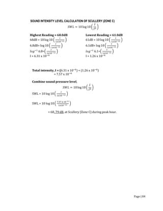 Page | 84
SOUND INTENSITY LEVEL CALCULATION OF SCULLERY (ZONE C)
𝑆𝑊𝐿 = 10 log 10 (
𝐼
𝐼0
)
Highest Reading = 68.0dB
68dB = 10 log 10 (
𝐼
1𝑥10−12 )
6.8dB= log 10 (
𝐼
1𝑥10−12 )
𝑙𝑜𝑔−1
6.8=(
𝐼
1𝑥10−12 )
I = 6.31 x 10−6
Lowest Reading = 61.0dB
61dB = 10 log 10 (
𝐼
1𝑥10−12 )
6.1dB= log 10 (
𝐼
1𝑥10−12 )
𝑙𝑜𝑔−1
6.1=(
𝐼
1𝑥10−12 )
I = 1.26 x 10−6
Total intensity, I = (6.31 x 10−6
) + (1.26 x 10−6
)
= 7.57 x 10−6
Combine sound pressure level,
𝑆𝑊𝐿 = 10 log 10 (
𝐼
𝐼0
)
SWL = 10 log 10 (
𝐼
1𝑥10−12 )
SWL = 10 log 10 (
7.57 x 10−6
1𝑥10−12
)
= 68. 79 dB, at Scullery (Zone C) during peak hour.
 