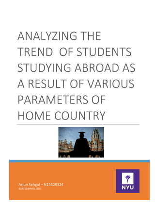 ANALYZING	THE	
TREND		OF	STUDENTS	
STUDYING	ABROAD	AS	
A	RESULT	OF	VARIOUS	
PARAMETERS	OF	
HOME	COUNTRY	
						
Arjun	Sehgal	–	N15529324	
AS9710@NYU.EDU	
	
	
 