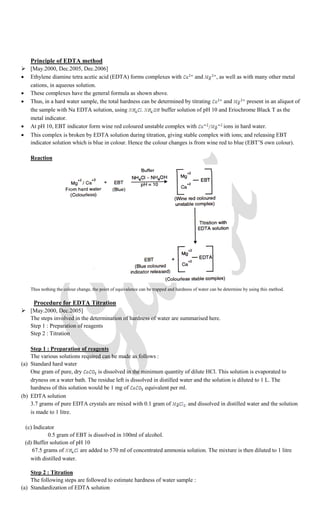 Principle of EDTA method
 [May.2000, Dec.2005, Dec.2006]
 Ethylene diamine tetra acetic acid (EDTA) forms complexes with and , as well as with many other metal
cations, in aqueous solution.
 These complexes have the general formula as shown above.
 Thus, in a hard water sample, the total hardness can be determined by titrating and present in an aliquot of
the sample with Na EDTA solution, using buffer solution of pH 10 and Eriochrome Black T as the
metal indicator.
 At pH 10, EBT indicator form wine red coloured unstable complex with ions in hard water.
 This complex is broken by EDTA solution during titration, giving stable complex with ions; and releasing EBT
indicator solution which is blue in colour. Hence the colour changes is from wine red to blue (EBT’S own colour).
Reaction
Thus nothing the colour change, the point of equivalence can be trapped and hardness of water can be determine by using this method.
Procedure for EDTA Titration
 [May.2000, Dec.2005]
The steps involved in the determination of hardness of water are summarised here.
Step 1 : Preparation of reagents
Step 2 : Titration
Step 1 : Preparation of reagents
The various solutions required can be made as follows :
(a) Standard hard water
One gram of pure, dry is dissolved in the minimum quantity of dilute HCl. This solution is evaporated to
dryness on a water bath. The residue left is dissolved in distilled water and the solution is diluted to 1 L. The
hardness of this solution would be 1 mg of equivalent per ml.
(b) EDTA solution
3.7 grams of pure EDTA crystals are mixed with 0.1 gram of and dissolved in distilled water and the solution
is made to 1 litre.
(c) Indicator
0.5 gram of EBT is dissolved in 100ml of alcohol.
(d) Buffer solution of pH 10
67.5 grams of are added to 570 ml of concentrated ammonia solution. The mixture is then diluted to 1 litre
with distilled water.
Step 2 : Titration
The following steps are followed to estimate hardness of water sample :
(a) Standardization of EDTA solution
 