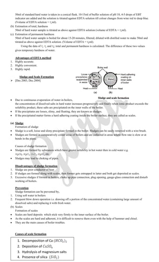 50ml of standard hard water is taken in a conical flask. 10-15ml of buffer solution of pH 10, 4-5 drops of EBT
indicator are added and the solution is titrated against EDTA solution till colour changes from wine red to deep blue.
(Volume of EDTA solution = ml).
(b) Estimation of total, hardness
50ml of hard water sample is titrated as above against EDTA solution (volume of EDTA = ml).
(c) Estimation of permanent hardness
50ml of hard water sample is boiled for about 15-20 minutes, filtered, diluted with distilled water to make 50ml and
titrated as above against EDTA solution. (Volume of EDTA = ml).
Using the data of and ; total and permanent hardness is calculated. The difference of these two values
gives temporary hardness of water.
Advantages of EDTA method
1. Highly accurate.
2. Highly convenient.
3. Highly rapid.
Sludge and Scale Formation
 [Dec.2003, Dec.2004]
 Due to continuous evaporation of water in boilers,
the concentration of dissolved salts in hard water increases progressively and finally when ionic product exceeds the
solubility product, these salts are precipitated on the inner walls of the boiler.
 If the precipitates are losses, slimy, and floating, they are known as sludges.
 If the precipitated matter forms a hard adhering coating inside the boiler surface, they are called as scales.
(a) Sludge
Formation of sludge
 Sludge is a soft, loose and slimy precipitate formed in the boiler. Sludges can be easily removed with a wire brush.
 Sludges are formed in comparatively colder areas of boilers and are collected in areas where flow rate is slow or at
bends in the pipes.
Causes of sludge formation
 Sludges are formed by substances which have greater solubility in hot water then in cold water e.g.
etc.
 Sludges may lead to choking of pipes.
Disadvantages of sludge formation
1. Sludge are poor conductor of heat
2. If sludges are formed along with scales, then former gets entrapped in latter and both get deposited as scales.
3. Excessive sludges if formed in boilers, choke up pipe connection, plug opening, gauge-glass connection and disturb
working of boilers.
Prevention
Sludge formation can be prevented by,
1. Using soft water in boilers
2. Frequent blow down operation i.e. drawing off a portion of the concentrated water (containing large amount of
dissolved salts) and replacing it with fresh water.
(b) Scales
Formation of scales
 Scales are hard deposits which stick very firmly to the inner surface of the boiler.
 As the scales are hard and adherent, it is difficult to remove them even with the help of hammer and chisel.
 They are the main causes of boiler troubles.
Causes of scale formation
1. Decomposition of Ca
2. Deposition of
3. Hydrolysis of magnesium salts
4. Presence of silica
 