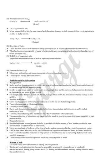 (1) Decomposition of
 The formed is soft.
 In low pressure boilers, it is the main cause of scale formation, however, in high pressure boilers, reacts to give
as sludge and
(2) Deposition of
 This is the main cause of scale formation in high pressure boilers. It is quite adherent and difficult to remove.
 When hard water containing is heated in boilers, , gets precipitated as hard scale on the heated portion of
boilers and forms scale.
(3) Hydrolysis of magnesium salts
Magnesium salts form a soft type of scale at high temperature in boilers.
(4) Presence of silica ( )
 Silica reacts with calcium and magnesium metals to form and/or ,
 These deposits are very difficult to remove.
Disadvantages of scale formation
1. Wastage of fuel
 Scales have low thermal conductivity, so they act as particle obstruction, therefore the rate of heat transfer from wall
of boiler to inside water is decreased greatly.
 In order to get a steady supply of heat to water, over heating is done and this increases fuel consumption depending
on the thickness and nature of scale formed.
 For example, if the thickness of scale is 0.325mm, wastage of fuel is 10% but if thickness is 12mm, wastage of fuel
is 150%.
2. Decrease in efficiency
 Scales may be deposited in the valve and condensers of boiler and can choke them partially.
 This results in decrease in efficiency of boilers.
3. Lowering of boiler safety
 Due to scale formation of the heat provided to boilers is not transmitted perfectly to water, as scales are bad
conductors of heat.
 Therefore, the overheating of the boiler tubes make the boiler material softer and weaker.
 This causes distortion of boiler tubes and makes the boiler unsafe to bear the pressure of the steam, especially in high
pressure boilers.
4. Danger of explosion
 Danger of explosion mounts because the boiler is provided with higher amount of heat, but due to scales the same
amount of heat is not transmitted to water inside.
 Moreover, metal parts of boiler as well as layer of scales undergo expansion, but the extent of expansion is varied.
 Later, a stage comes when thick scales crack due to uneven expansion and hot water comes in contact with boiler
wall. This results in sudden production of large amount of steam because due to overheating, the boiler wall is at a
very high temperature.
 This leads to a sudden increase in pressure which may cause explosion of boiler.
Removal of scale
The scales can be removed from time to time by following methods :
1. If scales are loosely adhering, then they can be removed by scraping with a piece of wood or wire brush.
2. If scales are brittle, then by giving thermal shocks (i.e. heating the boiler and then suddenly cooling with cold water)
they can be removed.
 