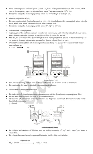  Resins containing acidic functional groups etc. exchange their ions with other cautions, which
come in their contact are known as cation exchange resins. These are represent as or .
 These resins are capable of exchanging rapidly cations like and by hydrogen ions.
 Anion exchange resins
 The resin containing basic functional groups (e.g. etc. as hydrochloride) exchange their anions with other
anions, which come in their contact are called as anion exchange resin
 These resins are capable of exchanging rapidly anions by ions.
 Principle of ion exchange process
 Sulphates, cholorides and bicarbonates are converted into corresponding acids and . In order words,
water collected from cation exchanger is free collected from all cations, but is acidic.
 After this, the acidic hard water is passed through an anion exchange bed which removes all the anions like
etc. present in the water, and equivalent amount of ions are released from it to water.
 and ions released from cation exchange and anion exchange bed respectively, which combine to produce
water molecule, as,
 Thus , the water coming out from anion exchange bed becomes free of cations as well as from anions.
 The resulting ion-free water is deionised water or demineralised water.
 Process of ion-exchange/demineralization.
 The hard water is first pass through cation exchange column and then through anion exchange column (Fig.)
 The soft water thus obtained is free from all the cations and anions.
 When column gets exhausted, it is set to regeneration ; and the process is continued . The water obtained is near to
the distilled water quality
(0 – 2 )
 The exchange bed is washed with deionised water and washing (containing and or ) are passed to
sink or drain.
 The exhausted anion exchanger is regenerated by treating it with a dilute solution.
Regeneration
 