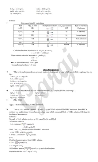 Solution :
 Conversion in equivalents
Salt Qty. in ppm Multiplication factor equivalent in ppmType of Hardness
12.5 12.5 Carbonate
8.4 10 Carbonate
22.2 20 Non-carbonate
9.5 10 Non-carbonate
33 - - -
6.8 8.09 8 Carbonate
Carbonate hardness is due to
Non-carbonate hardness is due to and
Ans. : Carbonate hardness = 30.5 ppm
Non-carbonate hardness = 30 ppm
Class Work problem
 What is the carbonate and non-carbonate hardness of as sample of water which has the following impurities per
liter,
 Calculate the carbonate and non-carbonate hardness of a sample of water containing :
 (May 2002)
Type 2 :- Calculate hardness by EDTA method.
 25ml of solution (strength 250 mgs per 200ml) required 35ml EDTA solution. Same EDTA
solution was used to titrate 25mk of unknown hard water which consumed 30ml. of EDTA solution. Calculate the
hardness of water sample.
Solution:-
Strength of solution is given as 250 mgs of per 200ml.
That means 25ml. of
contains mgs
Now, 25ml solution requires 35ml EDTA solution
35ml EDTA
1 ml EDTA solution
Now,
25ml hard water requires 30ml EDTA solution
of
of
1000ml hard water of equivalent hardness
Hardness of water of
 